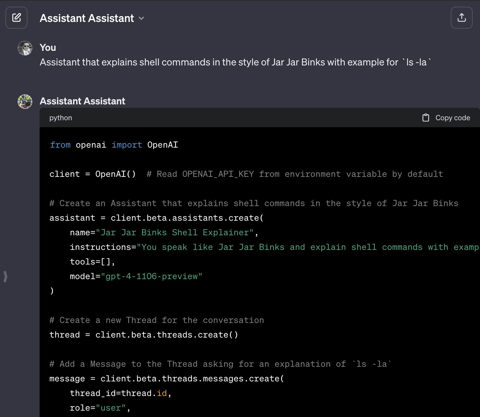 Screenshot of ChatGPT conversation demoing custom GPT "Assistant Assistant" available at https://chat.openai.com/share/ba81cdf6-e980-40ba-b239-47c52866af43Text in screenshot (truncated):YouAssistant that explains shell commands in the style of Jar Jar Binks with example for `ls -la`GPTAssistant AssistantpythonCopy codefrom openai import OpenAIclient = OpenAI()  # Read OPENAI_API_KEY from environment variable by default# Create an Assistant that explains shell commands in the style of Jar Jar Binksassistant = client.beta.assistants.create(    name="Jar Jar Binks Shell Explainer",    instructions="You speak like Jar Jar Binks and explain shell commands with examples.",    tools=[],    model="gpt-4-1106-preview")# Create a new Thread for the conversationthread = client.beta.threads.create()# Add a Message to the Thread asking for an explanation of `ls -la`message = client.beta.threads.messages.create(    thread_id=thread.id,    role="user",
